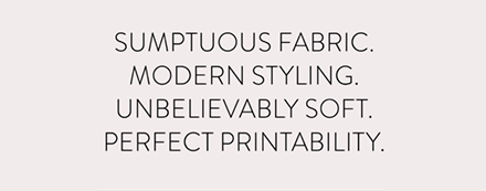 Sumptuous fabric. Modern styling. Unbelievably soft. Perfect printability.